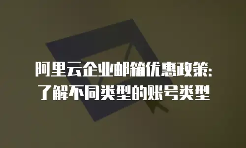 阿里云企业邮箱优惠政策：了解不同类型的账号类型