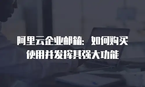 阿里云企业邮箱:如何购买使用并发挥其强大功能