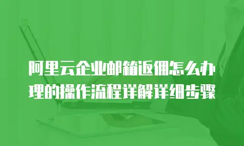 阿里云企业邮箱返佣怎么办理的操作流程详解详细步骤