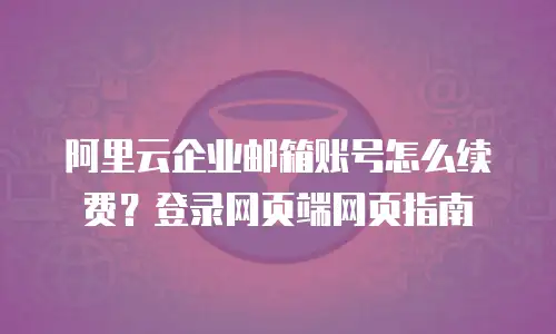 阿里云企业邮箱账号怎么续费？登录网页端网页指南