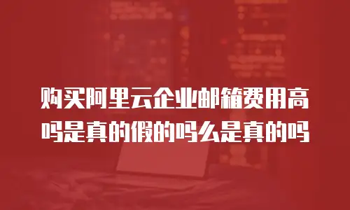 购买阿里云企业邮箱费用高吗是真的假的吗么是真的吗
