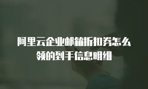 阿里云企业邮箱折扣券怎么领的到手信息明细