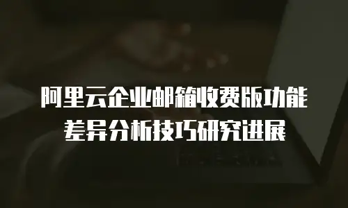 阿里云企业邮箱收费版功能差异分析技巧研究进展