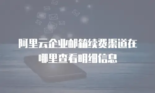 阿里云企业邮箱续费渠道在哪里查看明细信息