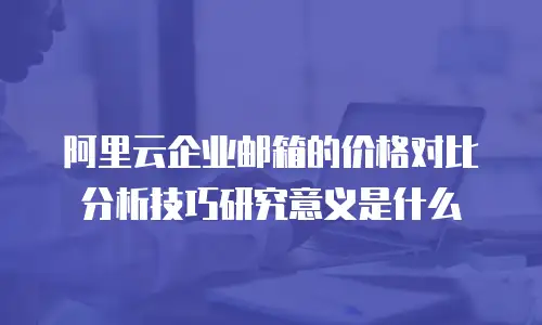 阿里云企业邮箱的价格对比分析技巧研究意义是什么