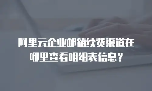 阿里云企业邮箱续费渠道在哪里查看明细表信息?