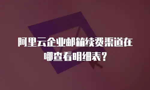 阿里云企业邮箱续费渠道在哪查看明细表？