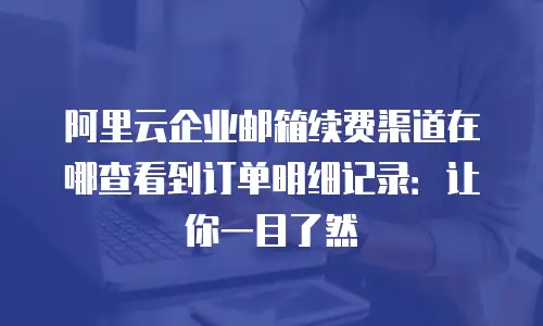 阿里云企业邮箱续费渠道在哪查看到订单明细记录：让你一目了然