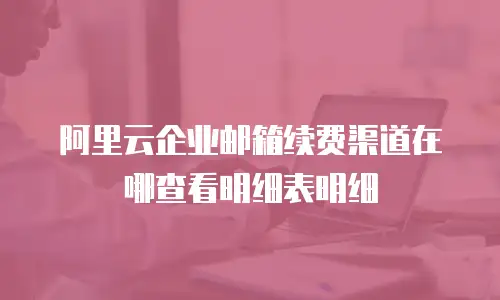 阿里云企业邮箱续费渠道在哪查看明细表明细