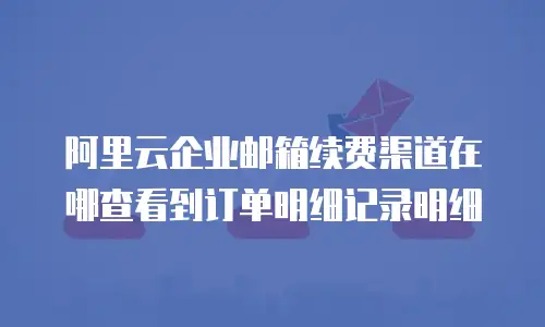 阿里云企业邮箱续费渠道在哪查看到订单明细记录明细