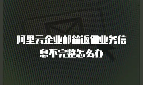 阿里云企业邮箱返佣业务信息不完整怎么办
