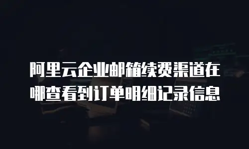 阿里云企业邮箱续费渠道在哪查看到订单明细记录信息