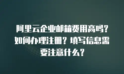 阿里云企业邮箱费用高吗？如何办理注册？填写信息需要注意什么？