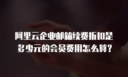 阿里云企业邮箱续费折扣是多少元的会员费用怎么算?