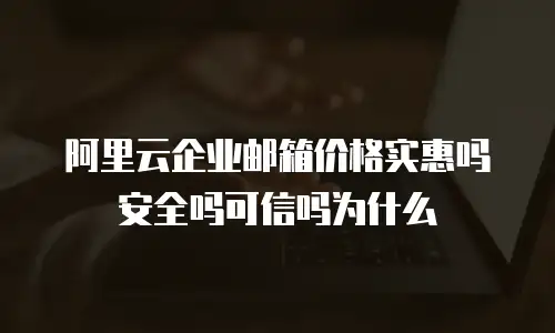 阿里云企业邮箱价格实惠吗安全吗可信吗为什么