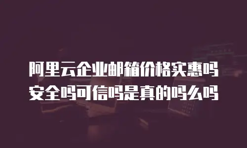 阿里云企业邮箱价格实惠吗安全吗可信吗是真的吗么吗