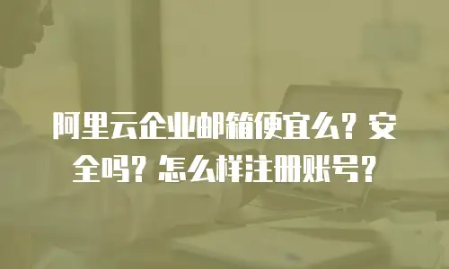 阿里云企业邮箱便宜么？安全吗？怎么样注册账号？