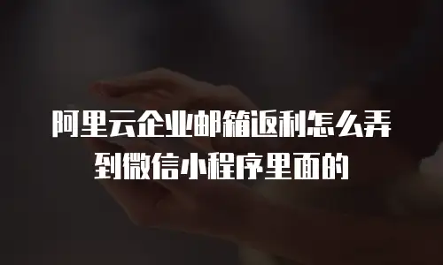 阿里云企业邮箱返利怎么弄到微信小程序里面的