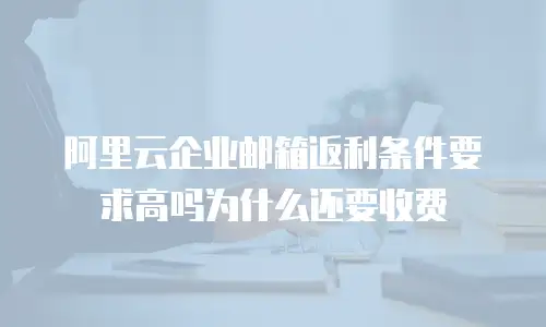 阿里云企业邮箱返利条件要求高吗为什么还要收费