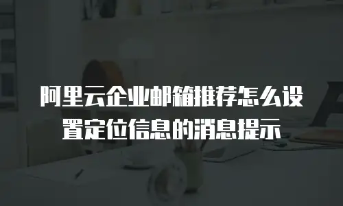 阿里云企业邮箱推荐怎么设置定位信息的消息提示