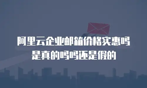 阿里云企业邮箱价格实惠吗是真的吗吗还是假的