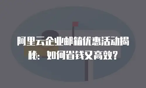 阿里云企业邮箱优惠活动揭秘：如何省钱又高效？