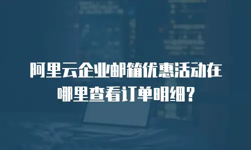 阿里云企业邮箱优惠活动在哪里查看订单明细?