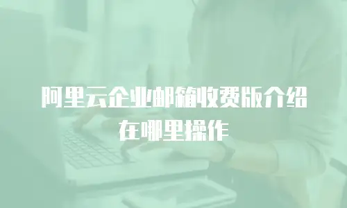 阿里云企业邮箱收费版介绍在哪里操作