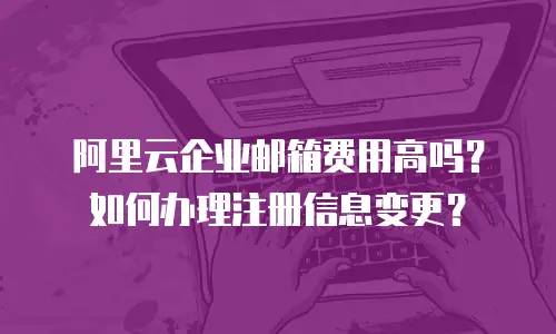阿里云企业邮箱费用高吗?如何办理注册信息变更?