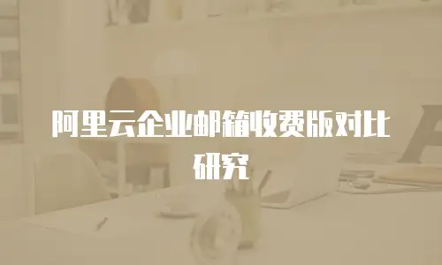 阿里云企业邮箱收费版对比研究