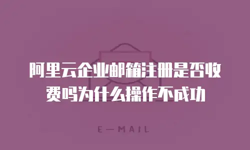 阿里云企业邮箱注册是否收费吗为什么操作不成功