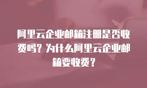 阿里云企业邮箱注册是否收费吗？为什么阿里云企业邮箱要收费？