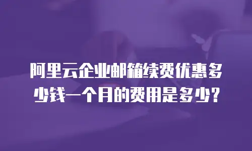 阿里云企业邮箱续费优惠多少钱一个月的费用是多少？