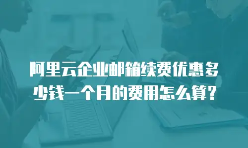 阿里云企业邮箱续费优惠多少钱一个月的费用怎么算？
