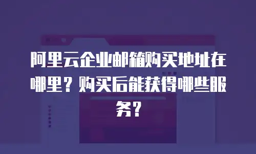 阿里云企业邮箱购买地址在哪里？购买后能获得哪些服务？