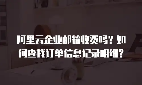 阿里云企业邮箱收费吗？如何查找订单信息记录明细？