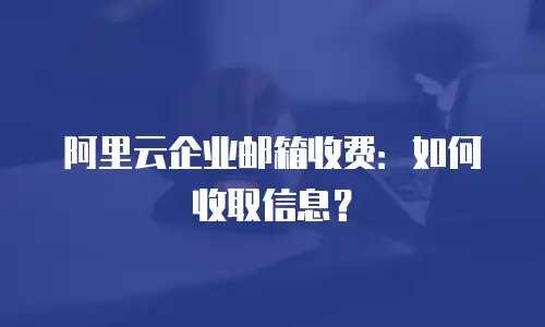 阿里云企业邮箱收费:如何收取信息?