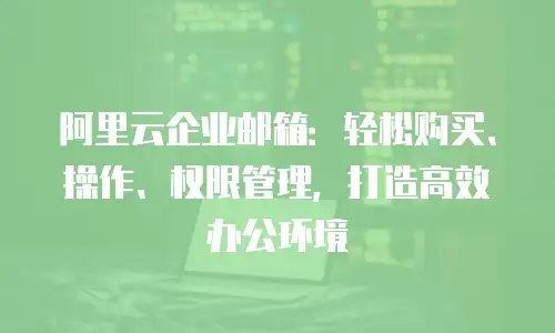 阿里云企业邮箱：轻松购买、操作、权限管理，打造高效办公环境