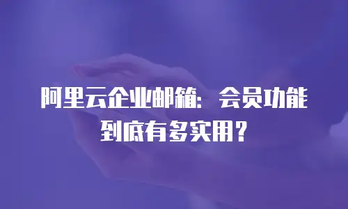 阿里云企业邮箱：会员功能到底有多实用？