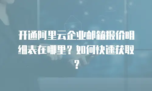 开通阿里云企业邮箱报价明细表在哪里？如何快速获取？