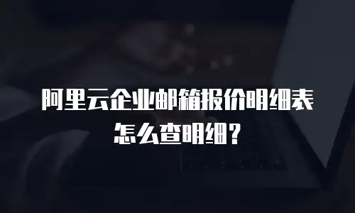 阿里云企业邮箱报价明细表怎么查明细？
