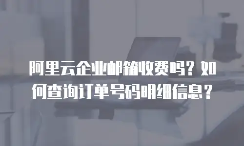 阿里云企业邮箱收费吗？如何查询订单号码明细信息？