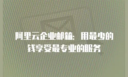 阿里云企业邮箱:用最少的钱享受最专业的服务