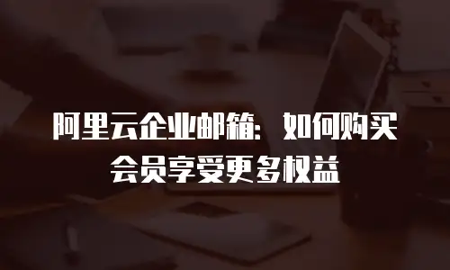 阿里云企业邮箱：如何购买会员享受更多权益