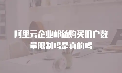 阿里云企业邮箱购买用户数量限制吗是真的吗