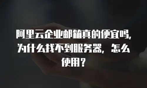 阿里云企业邮箱真的便宜吗,为什么找不到服务器,怎么使用?