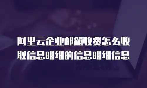 阿里云企业邮箱收费怎么收取信息明细的信息明细信息