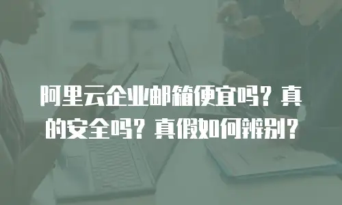 阿里云企业邮箱便宜吗？真的安全吗？真假如何辨别？