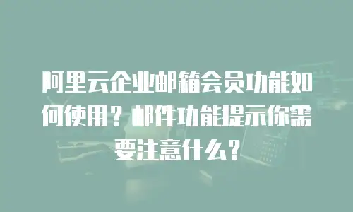 阿里云企业邮箱会员功能如何使用?邮件功能提示你需要注意什么?