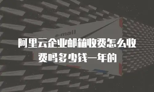 阿里云企业邮箱收费怎么收费吗多少钱一年的